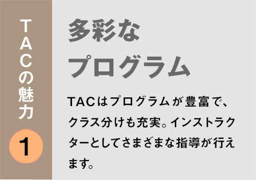 TACの魅力１：「多彩なプログラム」TACはプログラムが豊富で、クラス分けも充実。インストラクターとしてさまざまな指導が行えます。