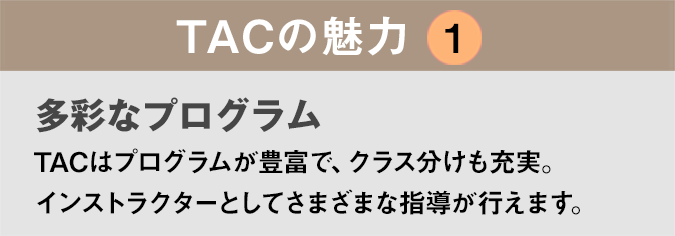 TACの魅力１：「多彩なプログラム」TACはプログラムが豊富で、クラス分けも充実。インストラクターとしてさまざまな指導が行えます。