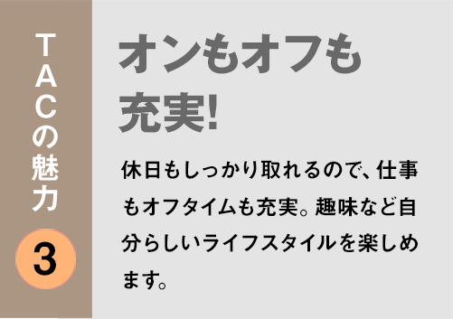 TACの魅力３：「オンもオフも充実！
」休日もしっかり取れるので、仕事もオフタイムも充実。趣味など自分らしいライフスタイルを楽しめます。