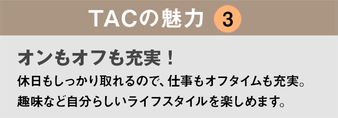 TACの魅力３：「オンもオフも充実！
」休日もしっかり取れるので、仕事もオフタイムも充実。趣味など自分らしいライフスタイルを楽しめます。