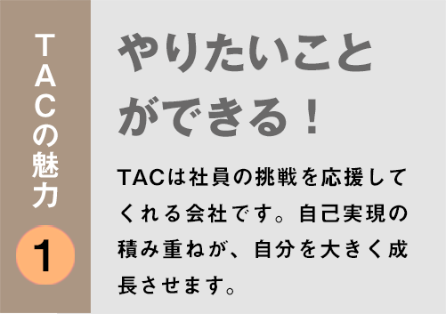 TACの魅力１：「やりたいことができる！」TACは社員の挑戦を応援してくれる会社です。自己実現の積み重ねが、自分を大きく成長させます。