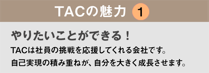 TACの魅力１：「やりたいことができる！」TACは社員の挑戦を応援してくれる会社です。自己実現の積み重ねが、自分を大きく成長させます。