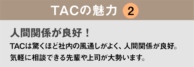 TACの魅力２：「人間関係が良好！」TACは驚くほど社内の風通しがよく、人間関係が良好。気軽に相談できる先輩や上司が大勢います。