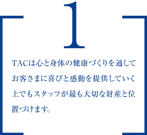 １.TACは心と身体の健康づくりを通してお客さまに喜びと感動を提供していく上でもスタッフが最も大切な財産と位置づけます。