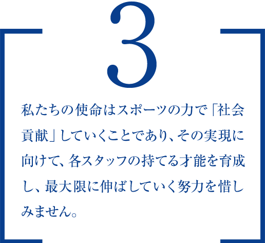 ３.　私たちの使命はスポーツの力で「社会貢献」していくことであり、その実現に向けて、各スタッフの持てる才能を育成し、最大限に伸ばしていく努力を惜しみません。