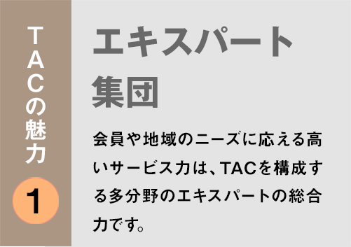 TACの魅力１：「エキスパート集団」会員や地域のニーズに応える高いサービス力は、TACを構成する多分野のエキスパートの総合力です。