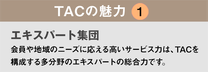 TACの魅力１：「エキスパート集団」会員や地域のニーズに応える高いサービス力は、TACを構成する多分野のエキスパートの総合力です。