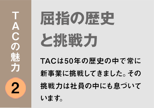 TACの魅力２：「屈指の歴史と挑戦力」TACは50年の歴史の中で常に新事業に挑戦してきました。その挑戦力は社員の中にも息づいています。