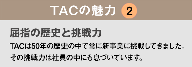 TACの魅力２：「屈指の歴史と挑戦力」TACは50年の歴史の中で常に新事業に挑戦してきました。その挑戦力は社員の中にも息づいています。