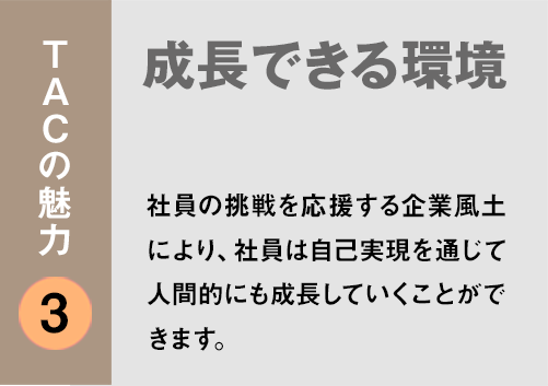 TACの魅力３：「成長できる環境」社員の挑戦を応援する企業風土により、社員は自己実現を通じて人間的にも成長していくことができます。