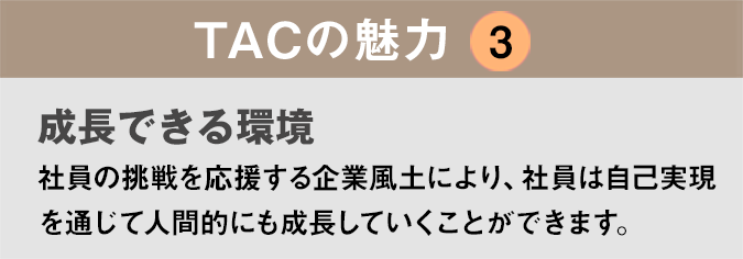 TACの魅力３：「成長できる環境」社員の挑戦を応援する企業風土により、社員は自己実現を通じて人間的にも成長していくことができます。