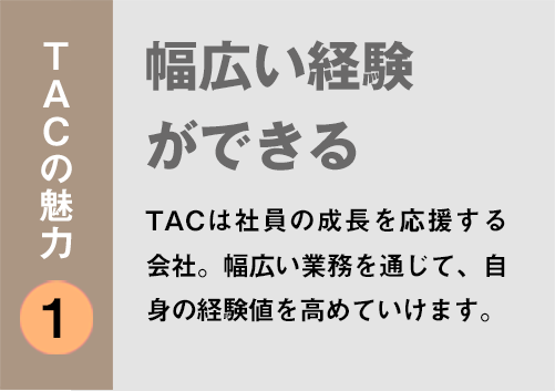 TACの魅力１：「幅広い経験ができる」TACは社員の成長を応援する会社。幅広い業務を通じて、自身の経験値を高めていけます。