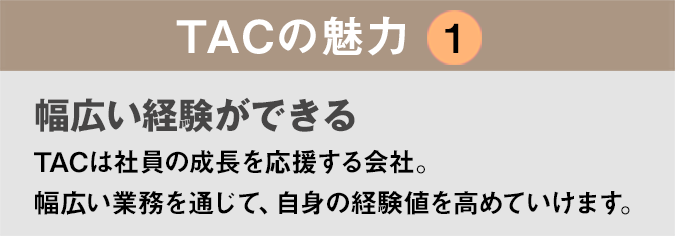 TACの魅力１：「やりたいことができる！」TACは社員の挑戦を応援してくれる会社です。自己実現の積み重ねが、自分を大きく成長させます。