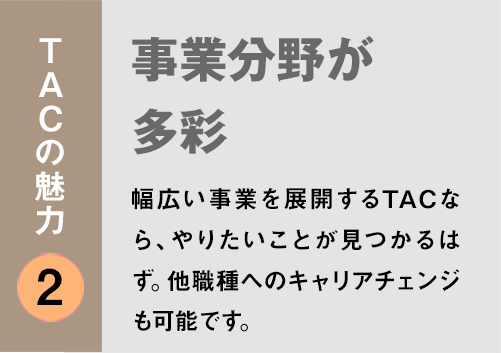 TACの魅力２：「事業分野が多彩」幅広い事業を展開するTACなら、やりたいことが見つかるはず。他職種へのキャリアチェンジも可能です。