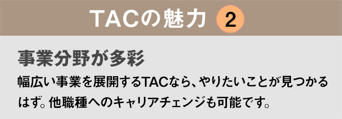 TACの魅力２：「人間関係が良好！」TACは驚くほど社内の風通しがよく、人間関係が良好。気軽に相談できる先輩や上司が大勢います。
