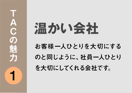 TACの魅力１：「温かい会社」お客様一人ひとりを大切にするのと同じように、社員一人ひとりを大切にしてくれる会社です。