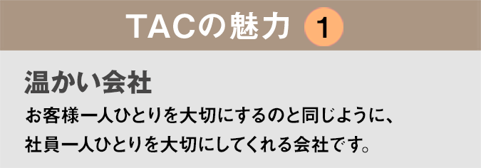 TACの魅力１：「温かい会社」お客様一人ひとりを大切にするのと同じように、社員一人ひとりを大切にしてくれる会社です。