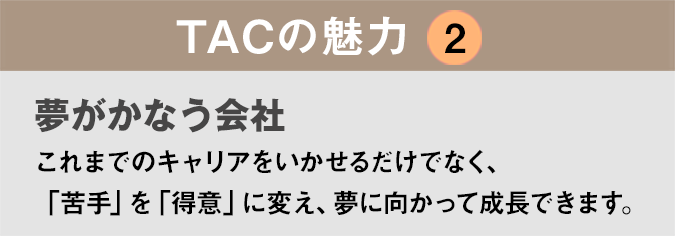 TACの魅力２：「夢がかなう会社」これまでのキャリアをいかせるだけでなく、苦手なことは新たに学び、自分の夢をかたちにできます。