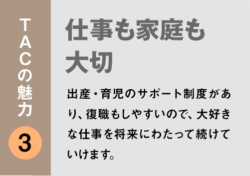 TACの魅力3:「仕事も家庭も大切」出産・育児のサポート制度があり、復職もしやすいので、大好きな仕事を将来にわたって続けていけます。