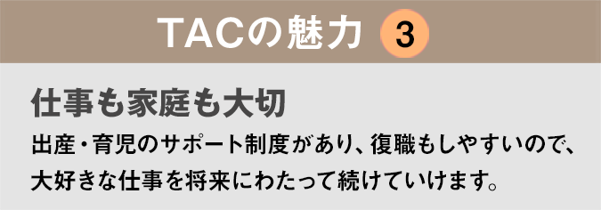 TACの魅力3:「仕事も家庭も大切」出産・育児のサポート制度があり、復職もしやすいので、大好きな仕事を将来にわたって続けていけます。